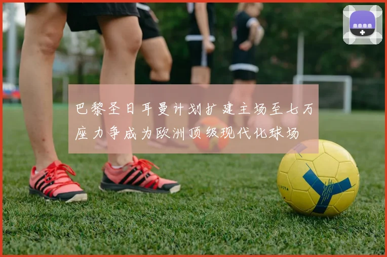 巴黎圣日耳曼计划扩建主场至七万座力争成为欧洲顶级现代化球场