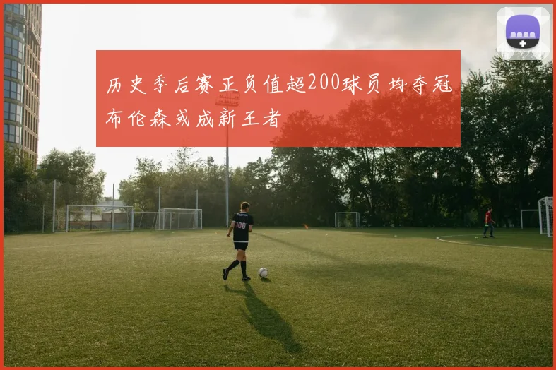 历史季后赛正负值超200球员均夺冠布伦森或成新王者