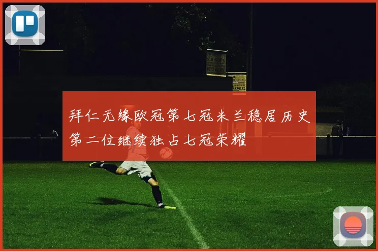 拜仁无缘欧冠第七冠米兰稳居历史第二位继续独占七冠荣耀