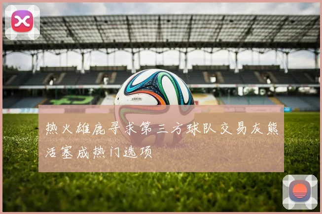 热火雄鹿寻求第三方球队交易灰熊活塞成热门选项