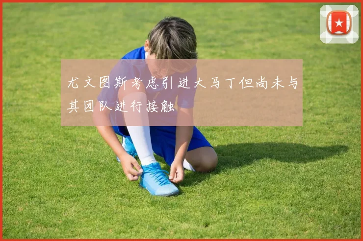 尤文图斯考虑引进大马丁但尚未与其团队进行接触