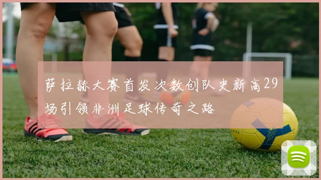 萨拉赫大赛首发次数创队史新高29场引领非洲足球传奇之路