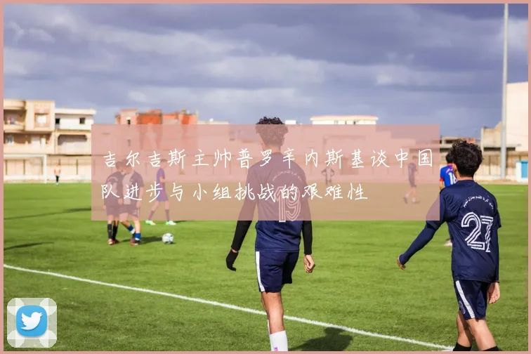 吉尔吉斯主帅普罗辛内斯基谈中国队进步与小组挑战的艰难性
