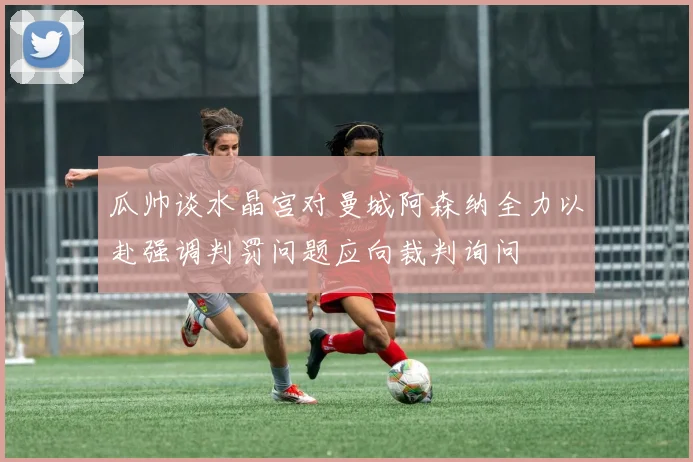 瓜帅谈水晶宫对曼城阿森纳全力以赴强调判罚问题应向裁判询问