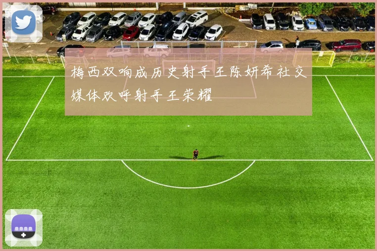 梅西双响成历史射手王陈妍希社交媒体欢呼射手王荣耀