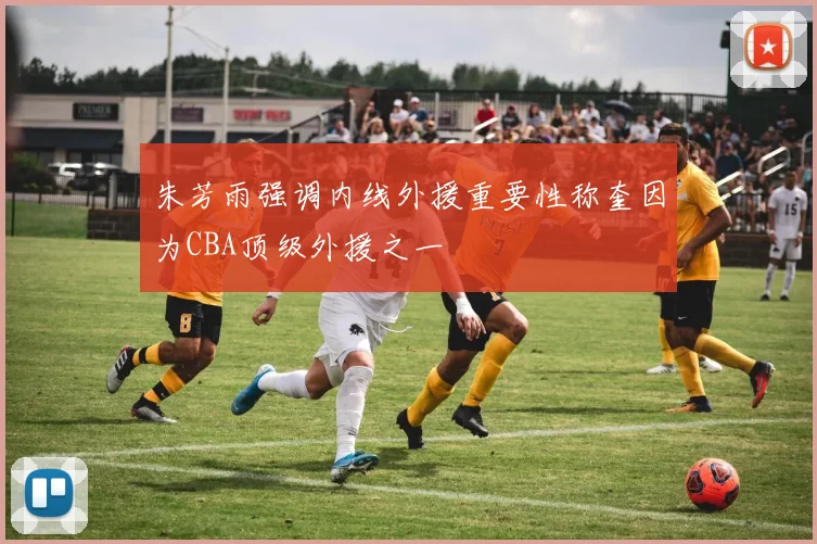 朱芳雨强调内线外援重要性称奎因为CBA顶级外援之一