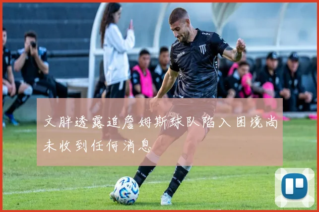 文胖透露追詹姆斯球队陷入困境尚未收到任何消息