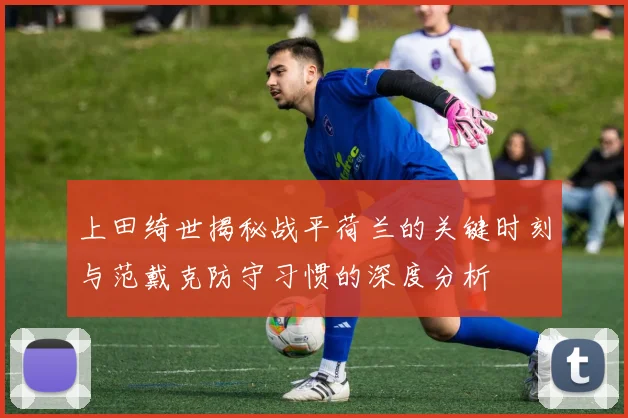 上田绮世揭秘战平荷兰的关键时刻与范戴克防守习惯的深度分析