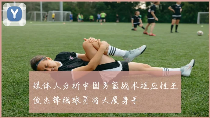 媒体人分析中国男篮战术适应性王俊杰锋线球员将大展身手